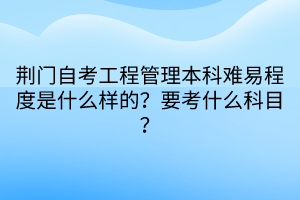荊門自考工程管理本科難易程度是什么樣的?要考什么科目? 荊門自考工程管理本科難易程度是什么樣的?要考什么科目?