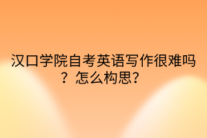 漢口學院自考英語寫作很難嗎？怎么構(gòu)思？