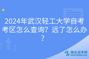 2024年武漢輕工大學(xué)自考考區(qū)怎么查詢？遠了怎么辦？