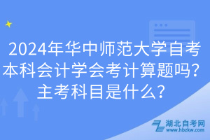2024年華中師范大學自考本科會計學會考計算題嗎？主考科目是什么？