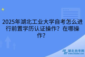 2025年湖北工業(yè)大學自考怎么進行前置學歷認證操作？在哪操作？