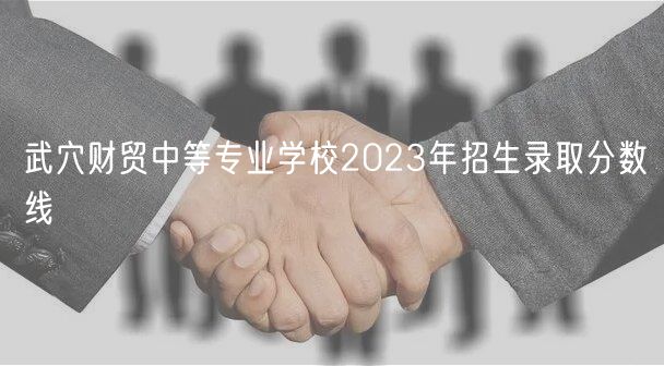 武穴財貿中等專業(yè)學校2023年招生錄取分數(shù)線