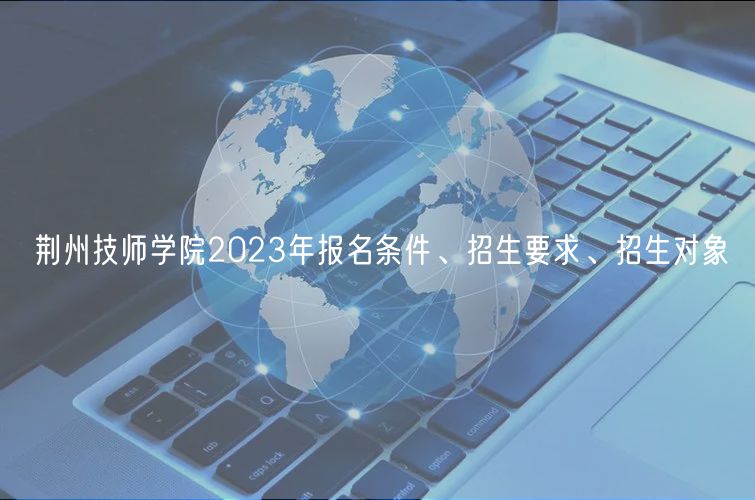 荊州技師學(xué)院2023年報名條件、招生要求、招生對象