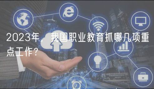 2023年，我國職業(yè)教育抓哪幾項重點工作？