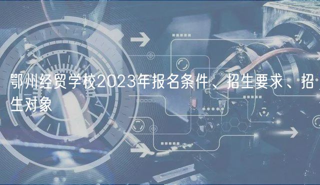 鄂州經(jīng)貿(mào)學(xué)校2023年報(bào)名條件、招生要求、招生對(duì)象