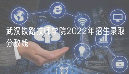 武漢鐵路技師學院2022年招生錄取分數(shù)線 武漢鐵路技師學院2022年招生錄取分數(shù)線
