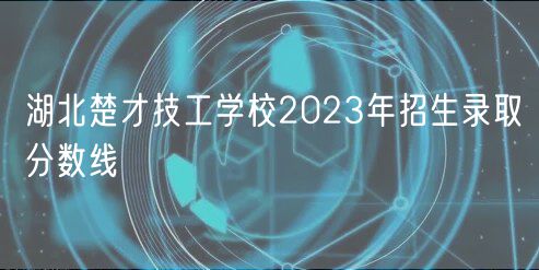 湖北楚才技工學校2023年招生錄取分數(shù)線