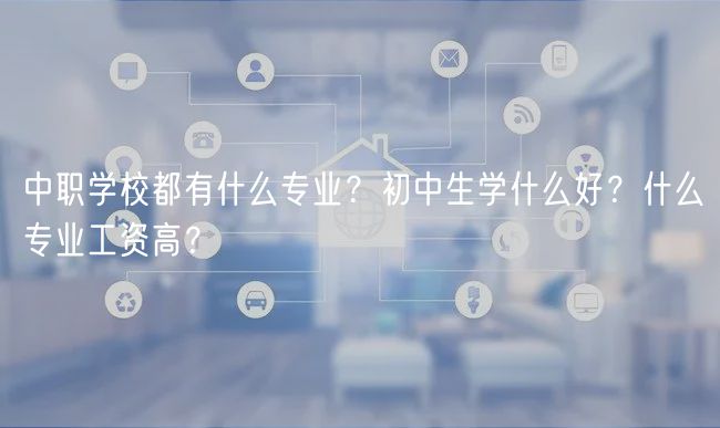 中職學校都有什么專業(yè)？初中生學什么好？什么專業(yè)工資高？
