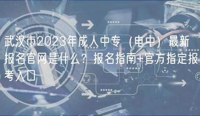 武漢市2023年成人中專（電中）最新報名官網(wǎng)是什么？報名指南+官方指定報考入口
