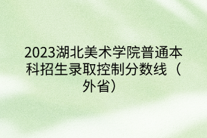 2023湖北美術(shù)學(xué)院普通本科招生錄取控制分?jǐn)?shù)線（外省）