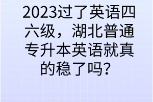 2023過(guò)了英語(yǔ)四六級(jí)，湖北普通專升本英語(yǔ)就真的穩(wěn)了嗎？