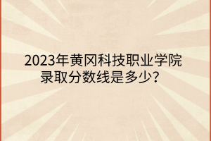 2023年黃岡科技職業(yè)學(xué)院錄取分?jǐn)?shù)線是多少？
