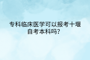 專科臨床醫(yī)學可以報考十堰自考本科嗎？