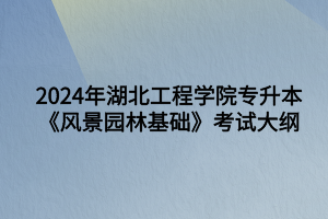 2024年湖北工程學(xué)院專升本風(fēng)景園林專業(yè)《風(fēng)景園林基礎(chǔ)知識》考試大綱