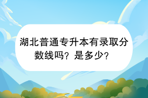 湖北普通專升本有錄取分?jǐn)?shù)線嗎？是多少？