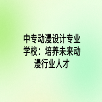 中專動漫設(shè)計(jì)專業(yè)學(xué)校：培養(yǎng)未來動漫行業(yè)人才