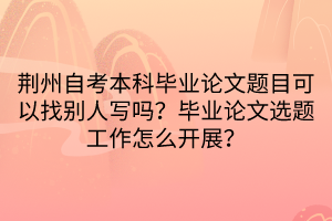 荊州自考本科畢業(yè)論文題目可以找別人寫嗎？畢業(yè)論文選題工作怎么開展？