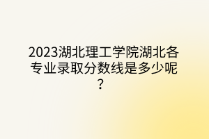 2023湖北理工學(xué)院湖北各專業(yè)錄取分?jǐn)?shù)線是多少呢？