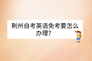荊州自考英語(yǔ)免考要怎么辦理？