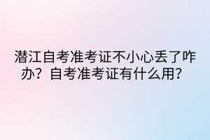 潛江自考準(zhǔn)考證不小心丟了咋辦？自考準(zhǔn)考證有什么用？