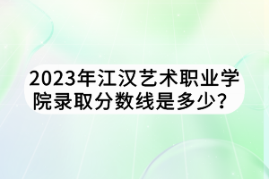 2023年江漢藝術職業(yè)學院錄取分數(shù)線是多少？