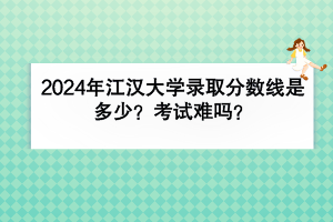 2024年江漢大學錄取分數(shù)線是多少？考試難嗎？