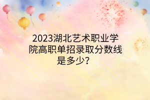 2023湖北藝術(shù)職業(yè)學院高職單招錄取分數(shù)線是多少？