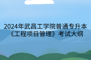 2024年武昌工學(xué)院普通專升本《工程項(xiàng)目管理》考試大綱