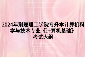 2024年荊楚理工學(xué)院專升本計算機科學(xué)與技術(shù)專業(yè)《計算機基礎(chǔ)》考試大綱
