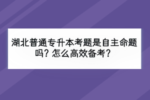 湖北普通專升本考題是自主命題嗎？怎么高效備考？