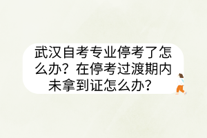 武漢自考專業(yè)停考了怎么辦？在停考過渡期內(nèi)未拿到證怎么辦？