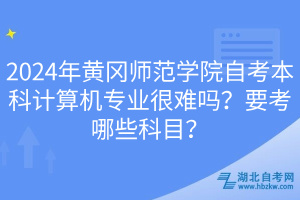 2024年黃岡師范學院自考本科計算機專業(yè)很難嗎？要考哪些科目？