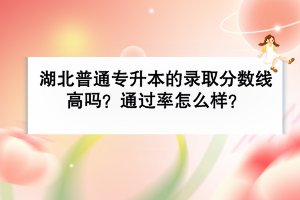 湖北普通專升本的錄取分數(shù)線高嗎？通過率怎么樣？