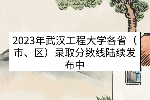2023年武漢工程大學各省（市、區(qū)）錄取分數(shù)線（陸續(xù)發(fā)布中）