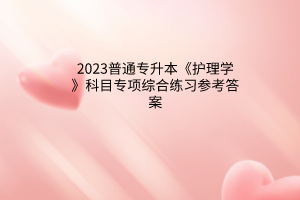 2023普通專升本《護理學》科目專項綜合練習參考答案 2023普通專升本《護理學》科目專項綜合練習參考答案