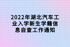 2022年湖北汽車工業(yè)入學新生學籍信息自查工作通知 2022年湖北汽車工業(yè)入學新生學籍信息自查工作通知