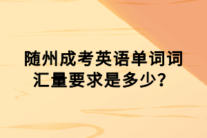 隨州成考英語單詞詞匯量要求是多少? 隨州成考英語單詞詞匯量要求是多少?