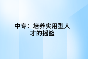 中專(zhuān):培養(yǎng)實(shí)用型人才的搖籃 中專(zhuān):培養(yǎng)實(shí)用型人才的搖籃