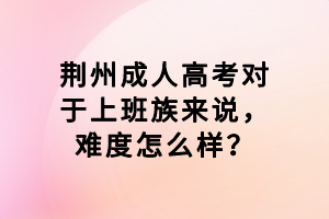 荊州成人高考對于上班族來說,難度怎么樣? 荊州成人高考對于上班族來說,難度怎么樣?