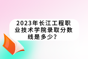2023年長(zhǎng)江工程職業(yè)技術(shù)學(xué)院錄取分?jǐn)?shù)線是多少？
