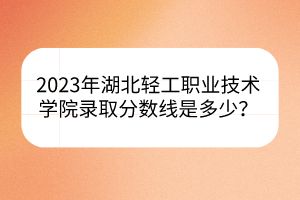 2023年湖北輕工職業(yè)技術(shù)學(xué)院錄取分數(shù)線是多少？
