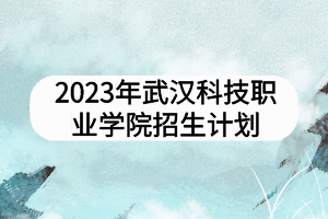 2023年武漢科技職業(yè)學(xué)院招生計劃