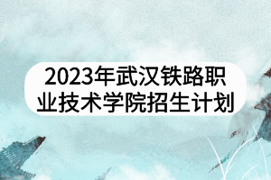 2023年武漢鐵路職業(yè)技術(shù)學(xué)院招生計劃
