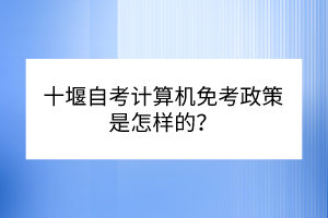 十堰自考計算機免考政策是怎樣的？