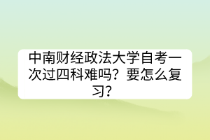 中南財(cái)經(jīng)政法大學(xué)自考一次過四科難嗎？要怎么復(fù)習(xí)？