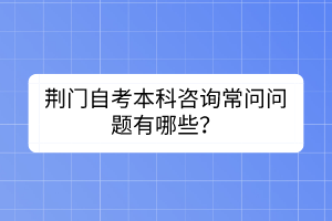 荊門自考本科咨詢常問問題有哪些? 荊門自考本科咨詢常問問題有哪些?