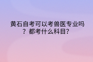 黃石自考可以考獸醫(yī)專業(yè)嗎?都考什么科目? 黃石自考可以考獸醫(yī)專業(yè)嗎?都考什么科目?