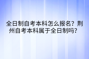 全日制自考本科怎么報(bào)名?荊州自考本科屬于全日制嗎? 全日制自考本科怎么報(bào)名?荊州自考本科屬于全日制嗎?