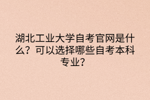 湖北工業(yè)大學自考官網(wǎng)是什么?可以選擇哪些自考本科專業(yè)? 湖北工業(yè)大學自考官網(wǎng)是什么?可以選擇哪些自考本科專業(yè)?