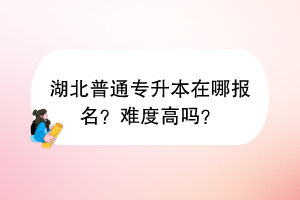 湖北普通專升本在哪報名?難度高嗎? 湖北普通專升本在哪報名?難度高嗎?